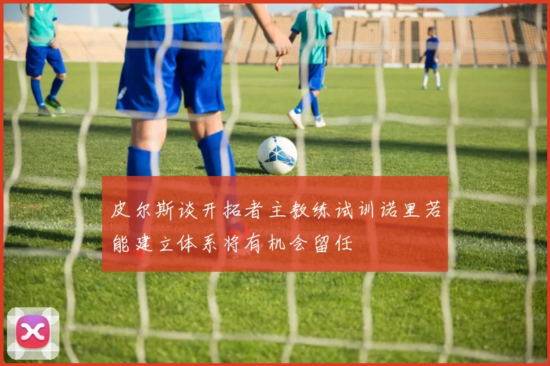 皮尔斯谈开拓者主教练试训诺里若能建立体系将有机会留任