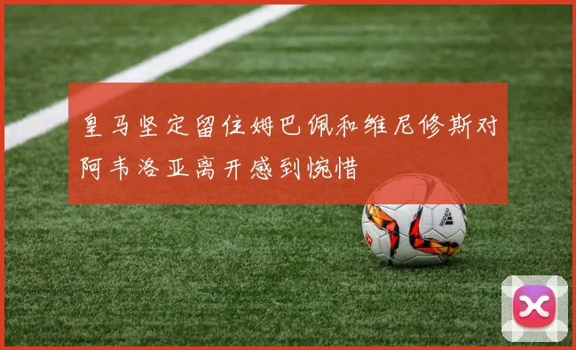皇马坚定留住姆巴佩和维尼修斯对阿韦洛亚离开感到惋惜