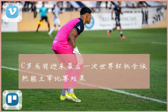 C罗或将迎来最后一次世界杯机会依然能主宰比赛结果