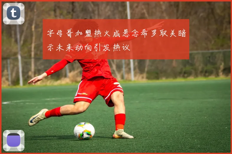 字母哥加盟热火成悬念希罗取关暗示未来动向引发热议