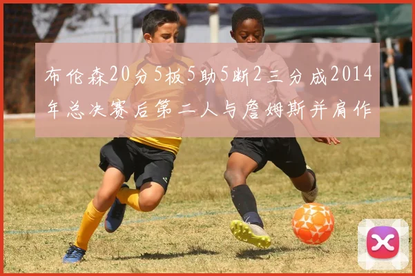 布伦森20分5板5助5断2三分成2014年总决赛后第二人与詹姆斯并肩作战