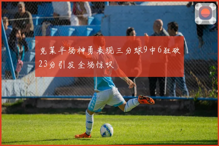 克莱半场神勇表现三分球9中6狂砍23分引发全场惊叹