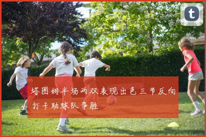塔图姆半场两双表现出色三节反向打卡助球队争胜