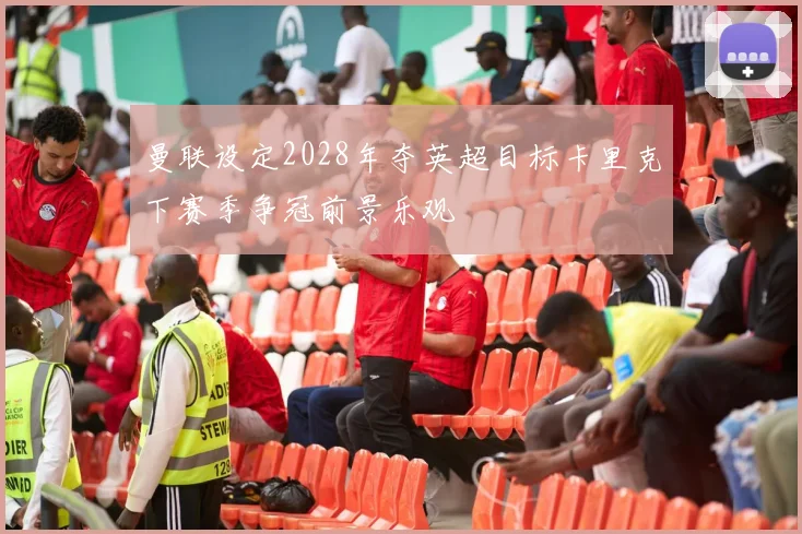 曼联设定2028年夺英超目标卡里克下赛季争冠前景乐观