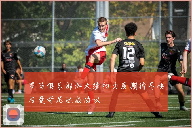 罗马俱乐部加大续约力度期待尽快与曼奇尼达成协议