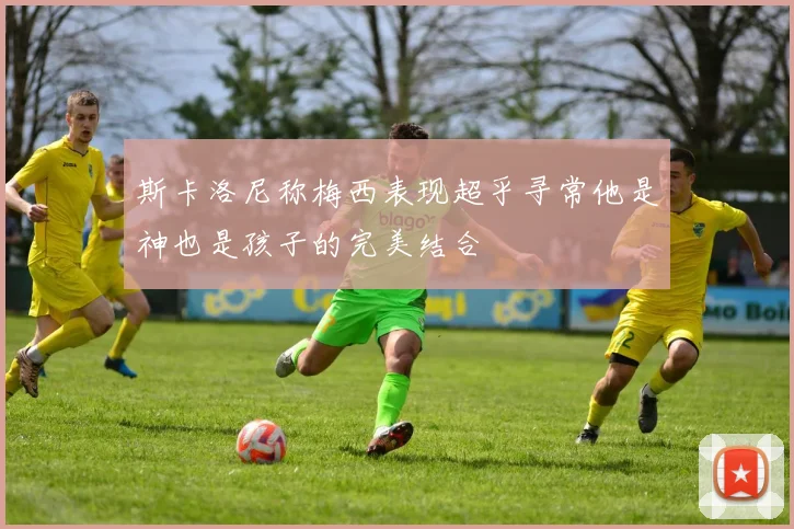 斯卡洛尼称梅西表现超乎寻常他是神也是孩子的完美结合