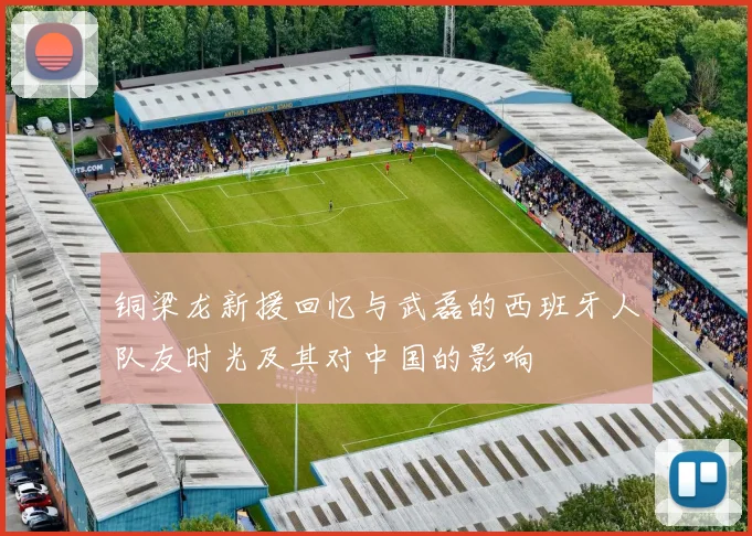 铜梁龙新援回忆与武磊的西班牙人队友时光及其对中国的影响