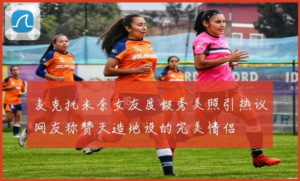 麦克托米奈女友度假秀美照引热议网友称赞天造地设的完美情侣