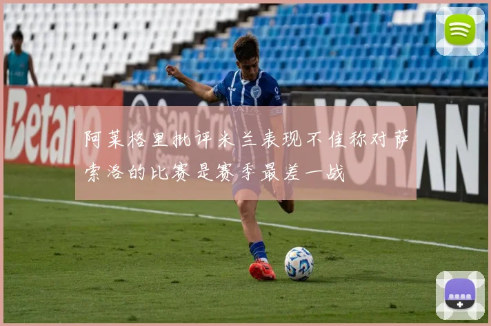 阿莱格里批评米兰表现不佳称对萨索洛的比赛是赛季最差一战