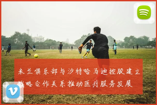 米兰俱乐部与沙特哈马迪控股建立战略合作关系推动医疗服务发展