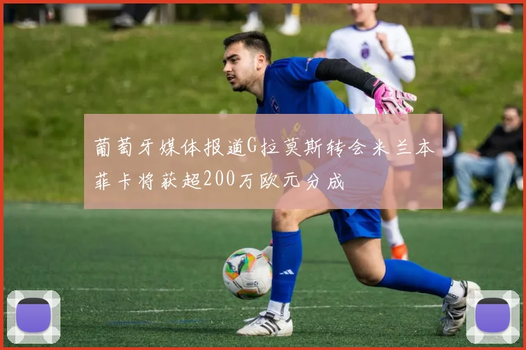 葡萄牙媒体报道G拉莫斯转会米兰本菲卡将获超200万欧元分成