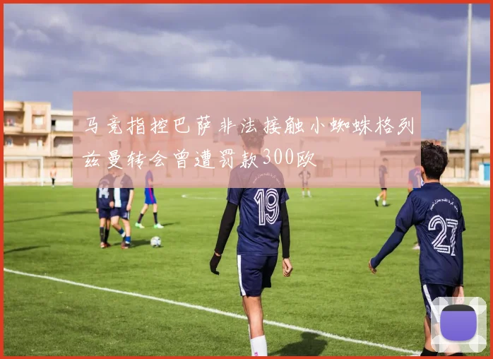 马竞指控巴萨非法接触小蜘蛛格列兹曼转会曾遭罚款300欧