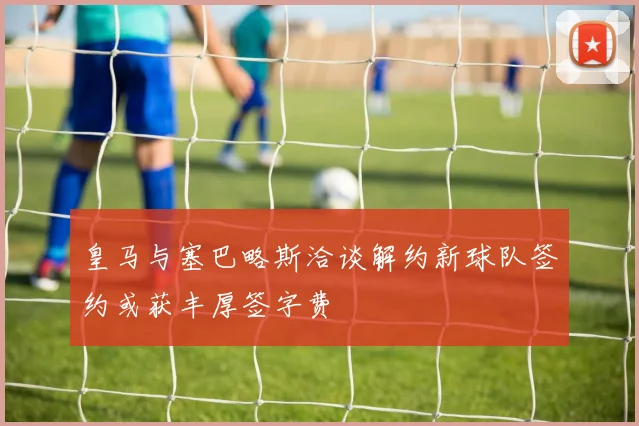 皇马与塞巴略斯洽谈解约新球队签约或获丰厚签字费