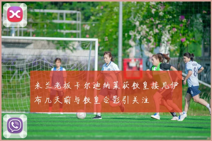 米兰老板卡尔迪纳莱获教皇接见伊布几天前与教皇合影引关注