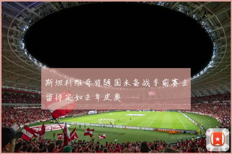 斯坦科维奇将随国米备战季前赛去留待定如去年皮奥