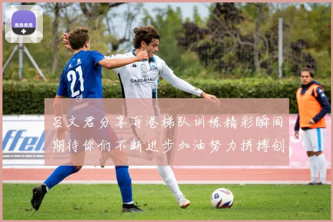 吕文君分享海港梯队训练精彩瞬间期待你们不断进步加油努力拼搏创造辉煌