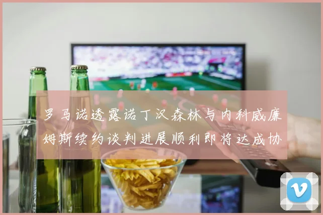 罗马诺透露诺丁汉森林与内科威廉姆斯续约谈判进展顺利即将达成协议