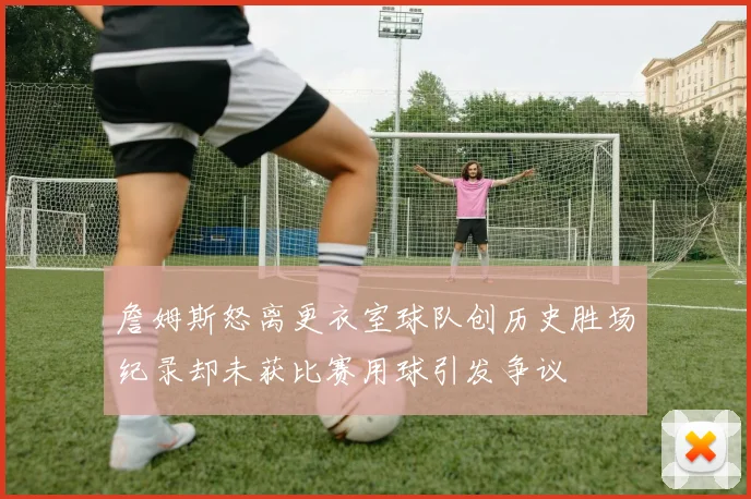 詹姆斯怒离更衣室球队创历史胜场纪录却未获比赛用球引发争议