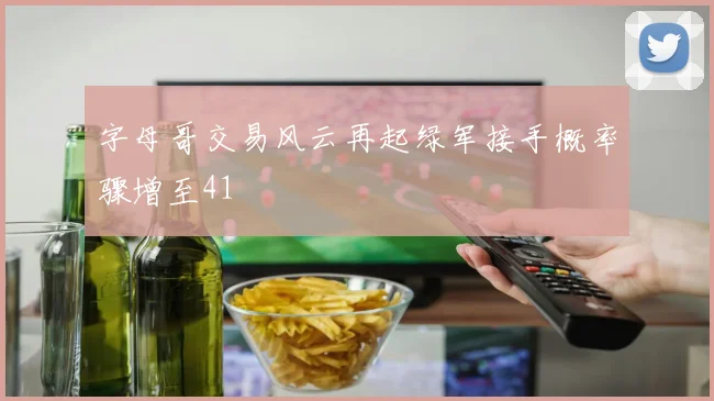 字母哥交易风云再起绿军接手概率骤增至41
