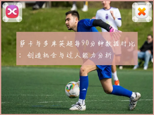 萨卡与多库英超每90分钟数据对比：创造机会与过人能力分析
