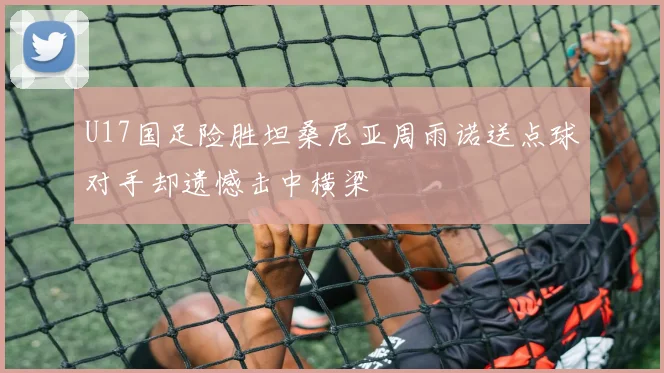 U17国足险胜坦桑尼亚周雨诺送点球对手却遗憾击中横梁