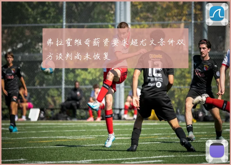 弗拉霍维奇薪资要求超尤文条件双方谈判尚未恢复